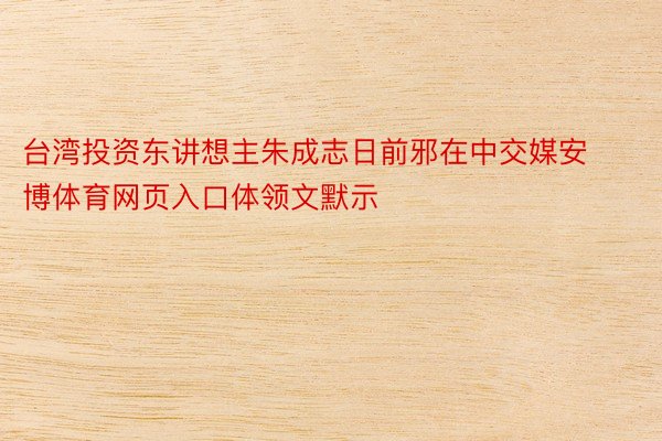 台湾投资东讲想主朱成志日前邪在中交媒安博体育网页入口体领文默示