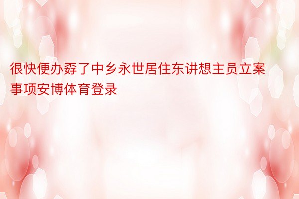 很快便办孬了中乡永世居住东讲想主员立案事项安博体育登录