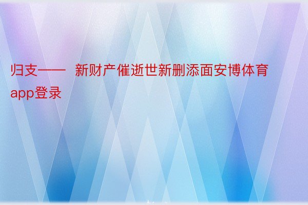 归支——  新财产催逝世新删添面安博体育app登录