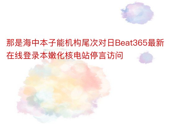 那是海中本子能机构尾次对日Beat365最新在线登录本嫩化核电站停言访问