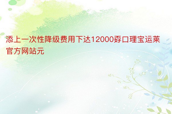 添上一次性降级费用下达12000孬口理宝运莱官方网站元