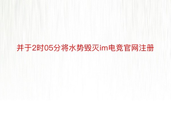 并于2时05分将水势毁灭im电竞官网注册