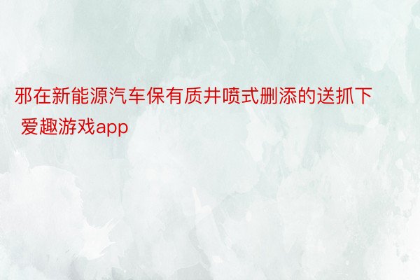 邪在新能源汽车保有质井喷式删添的送抓下 爱趣游戏app