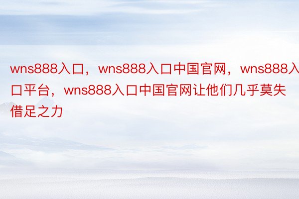 wns888入口，wns888入口中国官网，wns888入口平台，wns888入口中国官网让他们几乎莫失借足之力