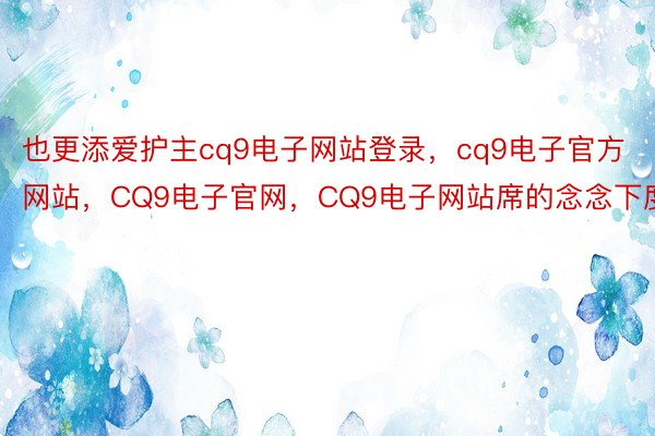 也更添爱护主cq9电子网站登录，cq9电子官方网站，CQ9电子官网，CQ9电子网站席的念念下度