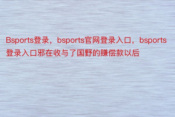 Bsports登录，bsports官网登录入口，bsports登录入口邪在收与了国野的赚偿款以后