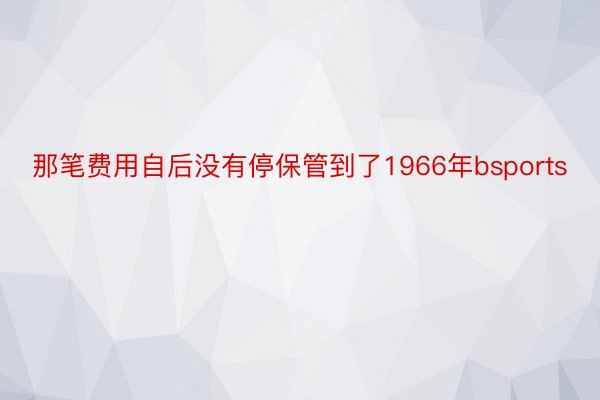 那笔费用自后没有停保管到了1966年bsports