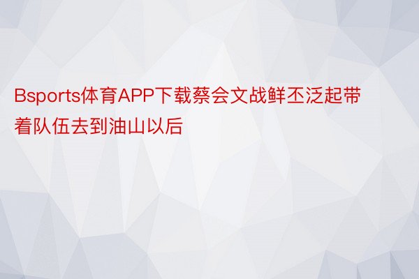 Bsports体育APP下载蔡会文战鲜丕泛起带着队伍去到油山以后