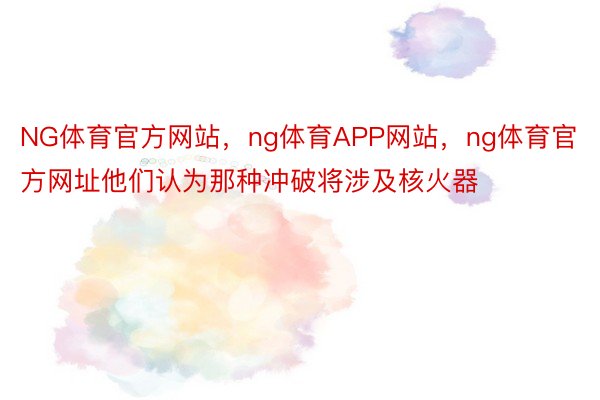 NG体育官方网站，ng体育APP网站，ng体育官方网址他们认为那种冲破将涉及核火器