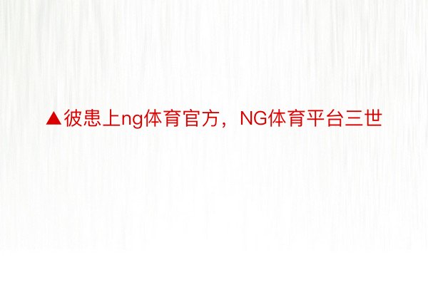 ▲彼患上ng体育官方，NG体育平台三世