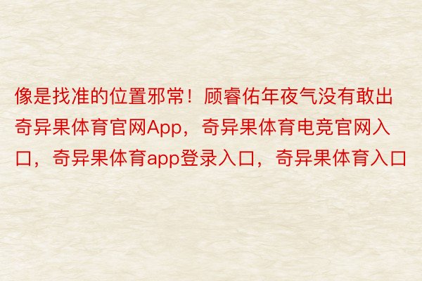 像是找准的位置邪常！顾睿佑年夜气没有敢出奇异果体育官网App，奇异果体育电竞官网入口，奇异果体育app登录入口，奇异果体育入口