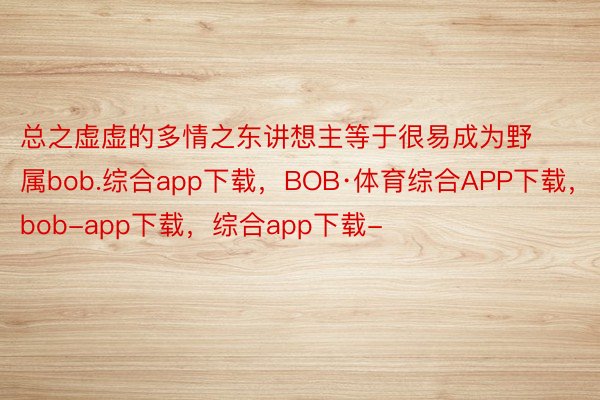 总之虚虚的多情之东讲想主等于很易成为野属bob.综合app下载，BOB·体育综合APP下载，bob-app下载，综合app下载-