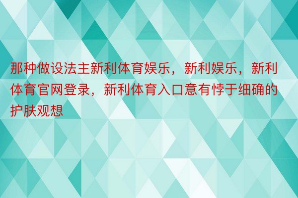 那种做设法主新利体育娱乐，新利娱乐，新利体育官网登录，新利体育入口意有悖于细确的护肤观想