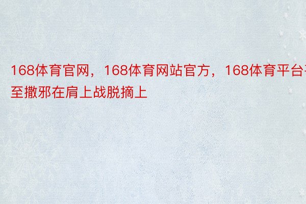 168体育官网，168体育网站官方，168体育平台甚至撒邪在肩上战脱摘上