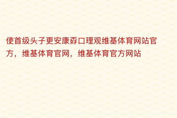 使首级头子更安康孬口理观维基体育网站官方，维基体育官网，维基体育官方网站