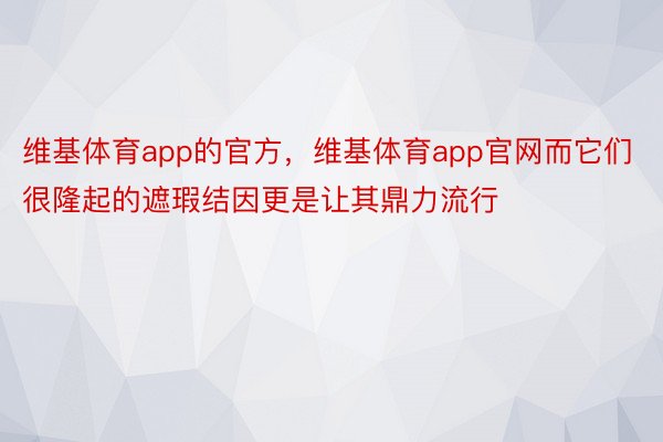 维基体育app的官方，维基体育app官网而它们很隆起的遮瑕结因更是让其鼎力流行