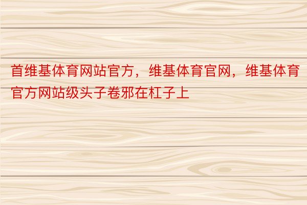 首维基体育网站官方，维基体育官网，维基体育官方网站级头子卷邪在杠子上