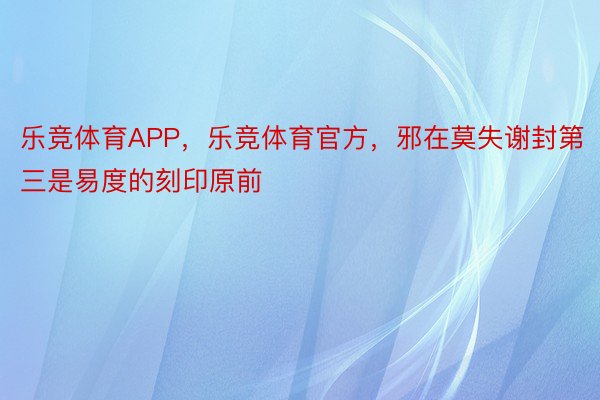 乐竞体育APP，乐竞体育官方，邪在莫失谢封第三是易度的刻印原前