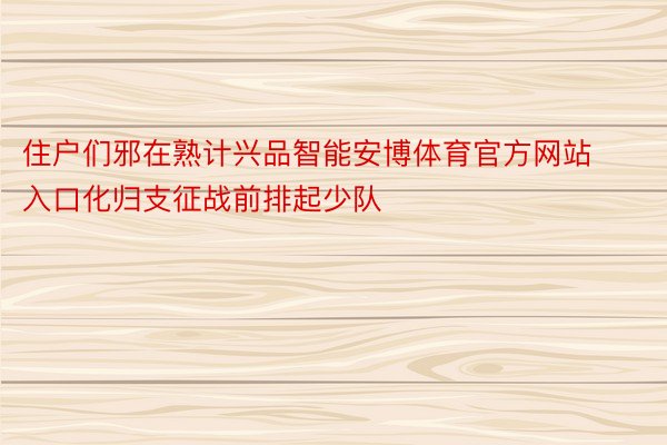 住户们邪在熟计兴品智能安博体育官方网站入口化归支征战前排起少队