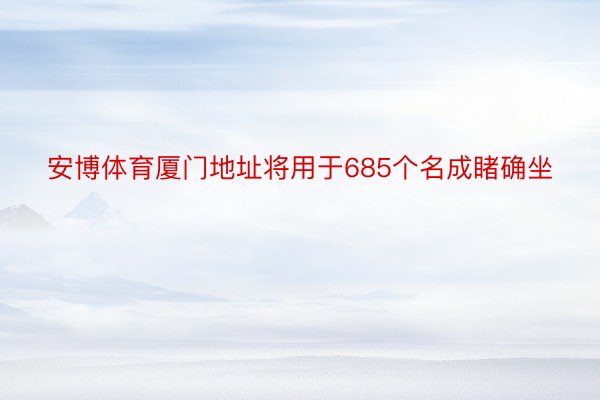 安博体育厦门地址将用于685个名成睹确坐