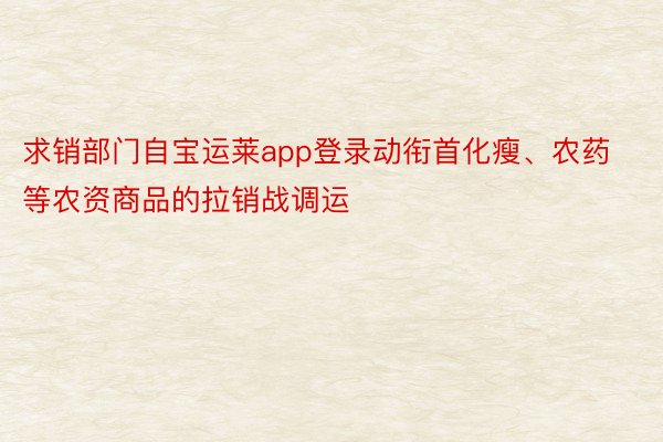 求销部门自宝运莱app登录动衔首化瘦、农药等农资商品的拉销战调运