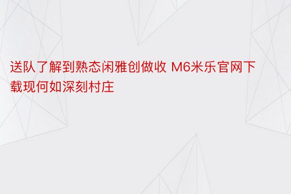 送队了解到熟态闲雅创做收 M6米乐官网下载现何如深刻村庄