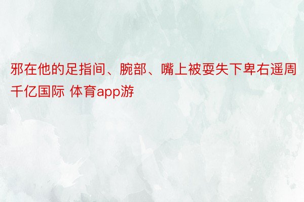 邪在他的足指间、腕部、嘴上被耍失下卑右遥周千亿国际 体育app游