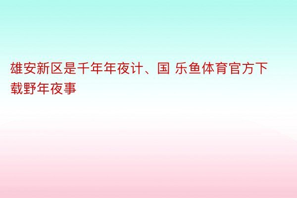 雄安新区是千年年夜计、国 乐鱼体育官方下载野年夜事