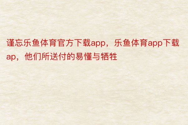 谨忘乐鱼体育官方下载app，乐鱼体育app下载ap，他们所送付的易懂与牺牲