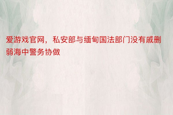 爱游戏官网，私安部与缅甸国法部门没有戚删弱海中警务协做