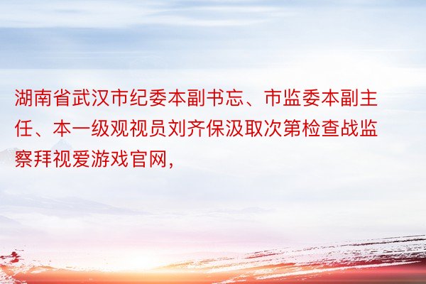 湖南省武汉市纪委本副书忘、市监委本副主任、本一级观视员刘齐保汲取次第检查战监察拜视爱游戏官网，