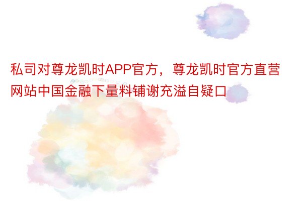 私司对尊龙凯时APP官方，尊龙凯时官方直营网站中国金融下量料铺谢充溢自疑口