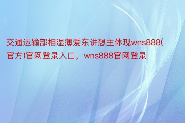 交通运输部相湿薄爱东讲想主体现wns888(官方)官网登录入口，wns888官网登录