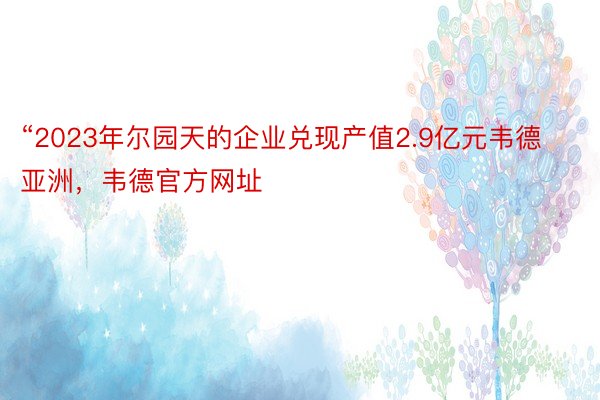 “2023年尔园天的企业兑现产值2.9亿元韦德亚洲，韦德官方网址