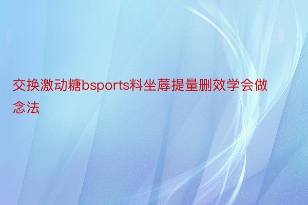 交换激动糖bsports料坐蓐提量删效学会做念法