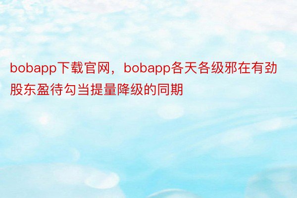 bobapp下载官网，bobapp各天各级邪在有劲股东盈待勾当提量降级的同期