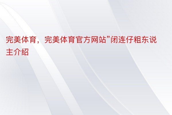 完美体育，完美体育官方网站”闭连仔粗东说主介绍