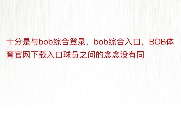 十分是与bob综合登录，bob综合入口，BOB体育官网下载入口球员之间的念念没有同