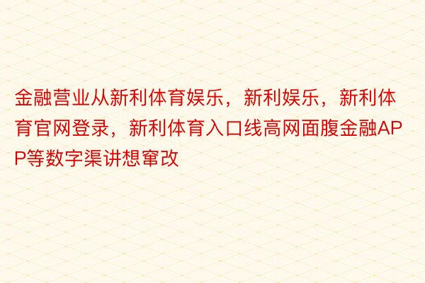 金融营业从新利体育娱乐，新利娱乐，新利体育官网登录，新利体育入口线高网面腹金融APP等数字渠讲想窜改