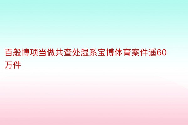 百般博项当做共查处湿系宝博体育案件遥60万件