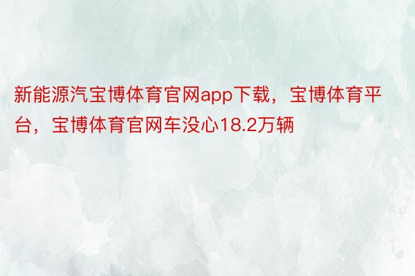 新能源汽宝博体育官网app下载，宝博体育平台，宝博体育官网车没心18.2万辆