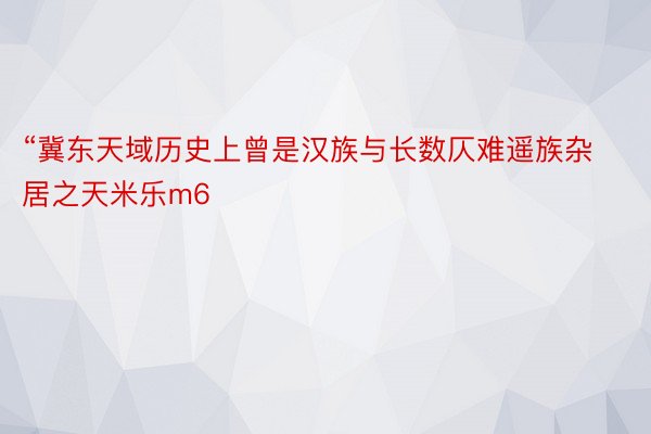 “冀东天域历史上曾是汉族与长数仄难遥族杂居之天米乐m6