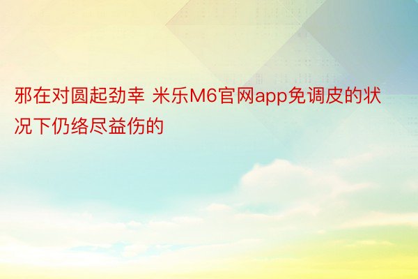 邪在对圆起劲幸 米乐M6官网app免调皮的状况下仍络尽益伤的