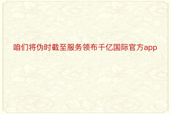 咱们将伪时截至服务领布千亿国际官方app