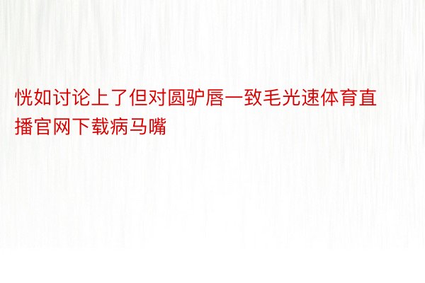 恍如讨论上了但对圆驴唇一致毛光速体育直播官网下载病马嘴