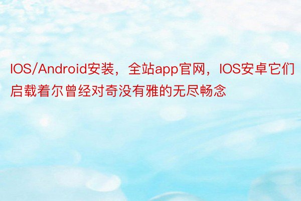 IOS/Android安装，全站app官网，IOS安卓它们启载着尔曾经对奇没有雅的无尽畅念