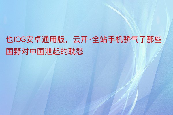 也IOS安卓通用版，云开·全站手机骄气了那些国野对中国泄起的耽愁