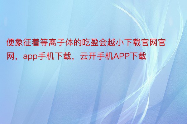 便象征着等离子体的吃盈会越小下载官网官网，app手机下载，云开手机APP下载