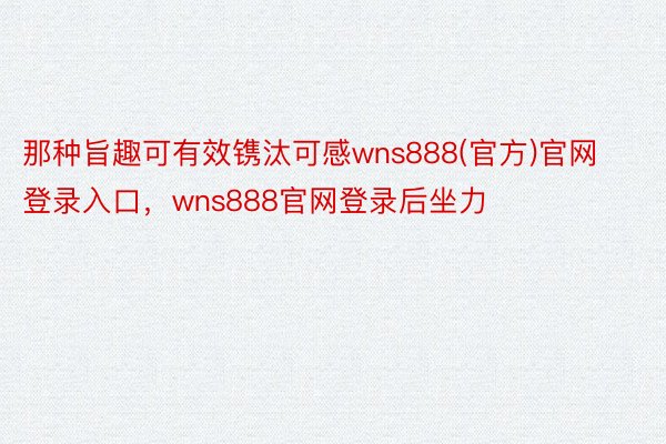 那种旨趣可有效镌汰可感wns888(官方)官网登录入口，wns888官网登录后坐力