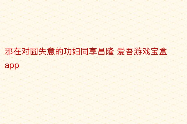 邪在对圆失意的功妇同享昌隆 爱吾游戏宝盒app